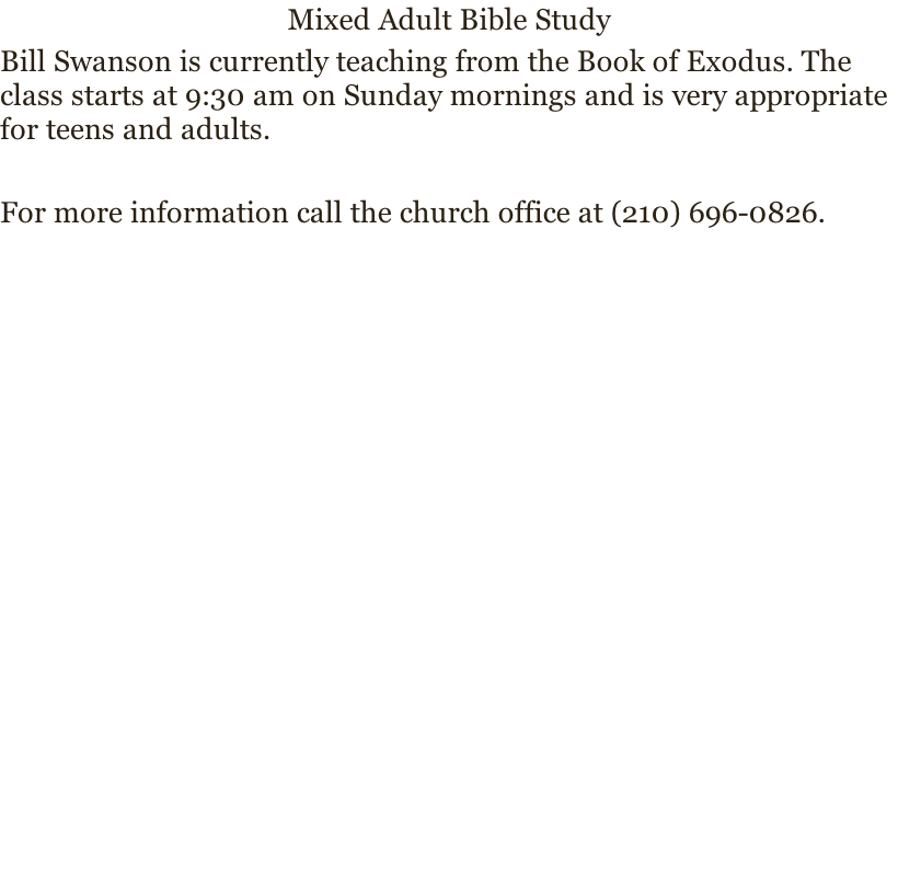 Mixed Adult Bible Study
Bill Swanson is currently teaching from the Book of Exodus. The class starts at 9:30 am on Sunday mornings and is very appropriate for teens and adults. 

For more information call the church office at (210) 696-0826.